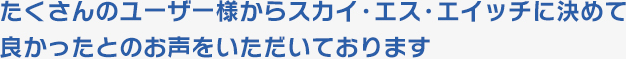 たくさんのユーザー様からスカイ・エス・エイッチに決めて良かったとのお声をいただいております
